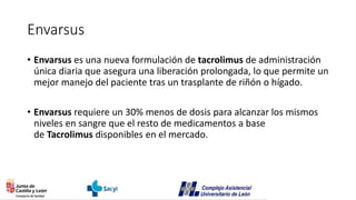 Envarsus
• Envarsus es una nueva formulación de tacrolimus de administración
única diaria que asegura una liberación prolongada, lo que permite un
mejor manejo del paciente tras un trasplante de riñón o hígado.
• Envarsus requiere un 30% menos de dosis para alcanzar los mismos
niveles en sangre que el resto de medicamentos a base
de Tacrolimus disponibles en el mercado.
 