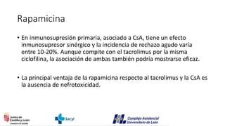 Rapamicina
• En inmunosupresión primaria, asociado a CsA, tiene un efecto
inmunosupresor sinérgico y la incidencia de rechazo agudo varía
entre 10-20%. Aunque compite con el tacrolimus por la misma
ciclofilina, la asociación de ambas también podría mostrarse eficaz.
• La principal ventaja de la rapamicina respecto al tacrolimus y la CsA es
la ausencia de nefrotoxicidad.
 