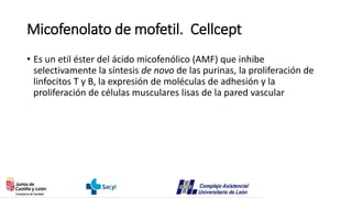 Micofenolato de mofetil. Cellcept
• Es un etil éster del ácido micofenólico (AMF) que inhibe
selectivamente la síntesis de novo de las purinas, la proliferación de
linfocitos T y B, la expresión de moléculas de adhesión y la
proliferación de células musculares lisas de la pared vascular
 