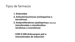 Tipos de farmacos
1. Esteroides
2. Anticalcineurínicos (ciclosporina o
tacrolimus)
3. Antiproliferativos (azatioprina[en desuso]
/micofenolato o micofenólico
/sirolimus o everolimus)
• CON O SIN Anticuerpos poli o
monoclonales de inducción
 