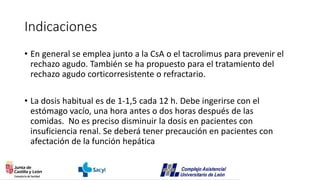 Indicaciones
• En general se emplea junto a la CsA o el tacrolimus para prevenir el
rechazo agudo. También se ha propuesto para el tratamiento del
rechazo agudo corticorresistente o refractario.
• La dosis habitual es de 1-1,5 cada 12 h. Debe ingerirse con el
estómago vacío, una hora antes o dos horas después de las
comidas. No es preciso disminuir la dosis en pacientes con
insuficiencia renal. Se deberá tener precaución en pacientes con
afectación de la función hepática
 