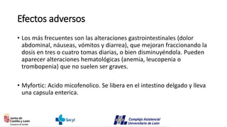 Efectos adversos
• Los más frecuentes son las alteraciones gastrointestinales (dolor
abdominal, náuseas, vómitos y diarrea), que mejoran fraccionando la
dosis en tres o cuatro tomas diarias, o bien disminuyéndola. Pueden
aparecer alteraciones hematológicas (anemia, leucopenia o
trombopenia) que no suelen ser graves.
• Myfortic: Acido micofenolico. Se libera en el intestino delgado y lleva
una capsula enterica.
 