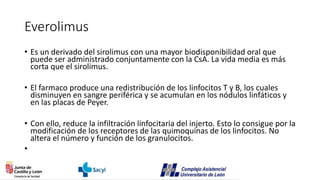 Everolimus
• Es un derivado del sirolimus con una mayor biodisponibilidad oral que
puede ser administrado conjuntamente con la CsA. La vida media es más
corta que el sirolimus.
• El farmaco produce una redistribución de los linfocitos T y B, los cuales
disminuyen en sangre periférica y se acumulan en los nódulos linfáticos y
en las placas de Peyer.
• Con ello, reduce la infiltración linfocitaria del injerto. Esto lo consigue por la
modificación de los receptores de las quimoquinas de los linfocitos. No
altera el número y función de los granulocitos.
•
 
