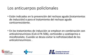 Los anticuerpos policlonales
• Están indicados en la prevención del rechazo agudo (tratamientos
de inducción) o para el tratamiento del rechazo agudo
corticorresistente.
• En los tratamientos de inducción se emplean en combinación con
anticalcineurínicos (CsA ó FK-506), corticoides y azatioprina o
micofenolato. Cuando se desea evitar la nefrotoxicidad de los
anticalcineurínicos .
 
