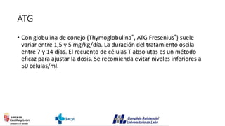 ATG
• Con globulina de conejo (Thymoglobulina®, ATG Fresenius®) suele
variar entre 1,5 y 5 mg/kg/día. La duración del tratamiento oscila
entre 7 y 14 días. El recuento de células T absolutas es un método
eficaz para ajustar la dosis. Se recomienda evitar niveles inferiores a
50 células/ml.
 