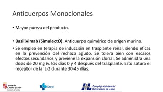 Anticuerpos Monoclonales
• Mayor pureza del producto.
• Basiliximab (SimulectÒ). Anticuerpo quimérico de origen murino.
• Se emplea en terapia de inducción en trasplante renal, siendo eficaz
en la prevención del rechazo agudo. Se tolera bien con escasos
efectos secundarios y previene la expansión clonal. Se administra una
dosis de 20 mg iv. los días 0 y 4 después del trasplante. Esto satura el
receptor de la IL-2 durante 30-45 días.
 