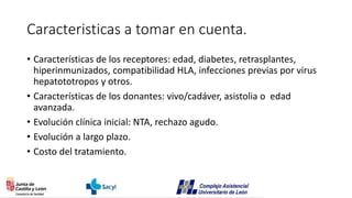 Caracteristicas a tomar en cuenta.
• Características de los receptores: edad, diabetes, retrasplantes,
hiperinmunizados, compatibilidad HLA, infecciones previas por virus
hepatototropos y otros.
• Características de los donantes: vivo/cadáver, asistolia o edad
avanzada.
• Evolución clínica inicial: NTA, rechazo agudo.
• Evolución a largo plazo.
• Costo del tratamiento.
 