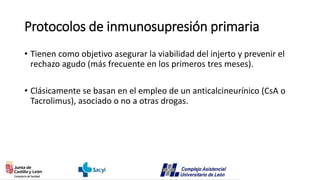 Protocolos de inmunosupresión primaria
• Tienen como objetivo asegurar la viabilidad del injerto y prevenir el
rechazo agudo (más frecuente en los primeros tres meses).
• Clásicamente se basan en el empleo de un anticalcineurínico (CsA o
Tacrolimus), asociado o no a otras drogas.
 