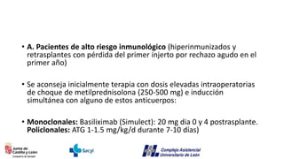 • A. Pacientes de alto riesgo inmunológico (hiperinmunizados y
retrasplantes con pérdida del primer injerto por rechazo agudo en el
primer año)
• Se aconseja inicialmente terapia con dosis elevadas intraoperatorias
de choque de metilprednisolona (250-500 mg) e inducción
simultánea con alguno de estos anticuerpos:
• Monoclonales: Basiliximab (Simulect): 20 mg dia 0 y 4 postrasplante.
Policlonales: ATG 1-1.5 mg/kg/d durante 7-10 días)
 