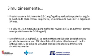 Simultáneamente…
• Prednisona oral inicialmente 0.5-1 mg/kg/día y reducción posterior según
la política de cada centro. En general, se alcanza una dosis de 10 mg/día al
3º mes.
• FK-506 (0.1-0.2 mg/k/día) para mantener niveles de 10-15 ng/ml el primer
mes (posteriormente 5-10 ng/ml).
• Micofenolato (2-3 g/día). Si se administran anticuerpos policlonales es
prudente comenzar con Micofenolato al finalizar el tratamiento de los
anticuerpos. Si se emplea Simulect el micofenolato se administrará
simultáneamente.
 