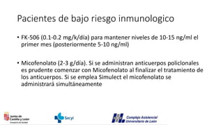 Pacientes de bajo riesgo inmunologico
• FK-506 (0.1-0.2 mg/k/día) para mantener niveles de 10-15 ng/ml el
primer mes (posteriormente 5-10 ng/ml)
• Micofenolato (2-3 g/día). Si se administran anticuerpos policlonales
es prudente comenzar con Micofenolato al finalizar el tratamiento de
los anticuerpos. Si se emplea Simulect el micofenolato se
administrará simultáneamente
 