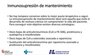 Inmunosupresión de mantenimiento
• No hay tampoco consenso sobre la mejor pauta terapéutica a seguir.
La inmunosupresión de mantenimiento ideal será aquella que evite el
desarrollo de rechazo crónico sin comprometer la vida del paciente.
Para conseguir este objetivo existen diversas estrategias:
• Dosis bajas de anticalcineurínicos (CsA o FK-506), prednisona y
azatioprina o micofenolato
• Dosis bajas de CsA y esteroides asociada a rapamicina
• Sustitución del anticalcineurínico por rapamicina asociado a
prednisona y micofenolato
 