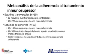Metaanálisis de la adherencia al tratamiento
inmunosupresor
• Estudios transversales (n=15)
• La mayoría, cuestionarios auto-contestados
• Un 22% de enfermos tienen mala adherencia
• Estudios de cohortes (n=10)
• Un 15% de enfermos tienen mala adherencia
• Un 36% de todas las pérdidas del injerto se relacionan con
mala adherencia previa
• Siete veces más riesgo de pérdida en enfermos con mala
adherencia
 