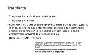 Trasplante
• Trasplante Renal del donante de Cadaver
• Trasplante Renal vivo
• ECD: >60 años o una edad comprendida entre 50 y 59 años, y, por lo
menos, dos de los siguientes factores: presencia de hipertensión
arterial, creatinina sérica >1,5 mg/dl o muerte por accidente
cerebrovascular (ACV) de origen isquémico.
• (Basiliximab, MMF, CE, Tac)
Nefrología Suplemento Extraordinario.2011;2:98-104 | doi:
10.3265/NefrologiaSuplementoExtraordinario.pre2011.Jul.
11082
Trasplante de riñones con criterios expandidos:
manejo y resultados a largo plazo
 