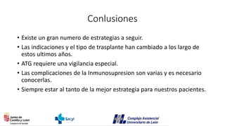 Conlusiones
• Existe un gran numero de estrategias a seguir.
• Las indicaciones y el tipo de trasplante han cambiado a los largo de
estos ultimos años.
• ATG requiere una vigilancia especial.
• Las complicaciones de la Inmunosupresion son varias y es necesario
conocerlas.
• Siempre estar al tanto de la mejor estrategia para nuestros pacientes.
 