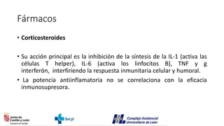 Fármacos
• Corticosteroides
• Su acción principal es la inhibición de la síntesis de la IL-1 (activa las
células T helper), IL-6 (activa los linfocitos B), TNF y g
interferón, interfiriendo la respuesta inmunitaria celular y humoral.
• La potencia antiinflamatoria no se correlaciona con la eficacia
inmunosupresora.
 