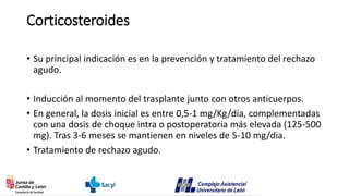 Corticosteroides
• Su principal indicación es en la prevención y tratamiento del rechazo
agudo.
• Inducción al momento del trasplante junto con otros anticuerpos.
• En general, la dosis inicial es entre 0,5-1 mg/Kg/día, complementadas
con una dosis de choque intra o postoperatoria más elevada (125-500
mg). Tras 3-6 meses se mantienen en niveles de 5-10 mg/dia.
• Tratamiento de rechazo agudo.
 