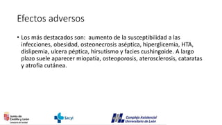 Efectos adversos
• Los más destacados son: aumento de la susceptibilidad a las
infecciones, obesidad, osteonecrosis aséptica, hiperglicemia, HTA,
dislipemia, ulcera péptica, hirsutismo y facies cushingoide. A largo
plazo suele aparecer miopatía, osteoporosis, aterosclerosis, cataratas
y atrofia cutánea.
 