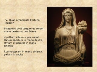 sagittas post tergum et arcum manu dextra ut dea Diana pallium album super caput, librum apertum in manu dextra, stylum et papiros in manu sinistra cornucopiam in manu sinistra, pallam in capite V. Quae ornamenta Fortuna habet? 