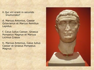 II.  Qui viri erant in secundo  triumvirato?  Marcus Antonius, Caesar Octavianus et Marcus Aemilius Lepidus. Caius Iulius Caesar, Gnaeus Pompeius Magnus et Marcus Licinius Crasus Marcus Antonius, Caius Iulius Caesar et Gnaeus Pompeius Magnus  