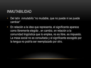 INMUTABILIDAD 
• Del latín inmutabilis “no mudable, que no puede ni se puede 
cambiar” 
• En relación a la idea que representa, el significante aparece 
como libremente elegido , en cambio, en relación a la 
comunidad lingüística que lo emplea, no es libre, es impuesto. 
La masa social no es consultada y el significante escogido por 
la lengua no podría ser reemplazado por otro. 
 