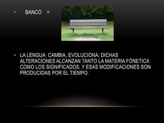 • BANCO = 
• LA LENGUA CAMBIA, EVOLUCIONA; DICHAS 
ALTERACIONES ALCANZAN TANTO LA MATERIA FÓNETICA 
COMO LOS SIGNIFICADOS, Y ESAS MODIFICACIONES SON 
PRODUCIDAS POR EL TIEMPO. 
 