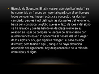 • Ejemplo de Saussure: El latín necare, que significa “matar”, se 
ha convertido en francés en noyer [ahogar], con el sentido que 
todos conocemos. Imagen acústica y concepto , los dos han 
cambiado; pero es inútil distinguir las dos partes del fenómeno; 
basta con comprobar in globo que es el lazo de idea y del signo 
se ha relajado y que ha habido un desplazamiento en su 
relación en lugar de comparar el necare del latín clásico con 
nuestro francés noyer, lo oponemos al necare del latín vulgar 
de los siglos IV o V, que significa “ahogar”, el caso es algo 
diferente; pero también aquí , aunque no haya alteracion 
apreciable del significante, hay desplazamiento de la relación 
entre idea y el signo. 
 