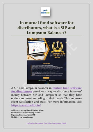 Linkedin, Facebook, You Tube, Instagram, Email
In mutual fund software for
distributors, what is a SIP and
Lumpsum Balancer?
A SIP and Lumpsum balancer in mutual fund software
for distributors provides a way to distribute investors’
money between SIP and Lumpsum so that they have
options to invest according to their needs. This improves
client satisfaction and trust. For more information, visit
https://wealthelite.in/
Address: - 201, 45 Hare Krishna Vihar,
Behind Advance Academy School,
Nipania, Indore, 452010 MP
Mobile: - +91 9039822000
 