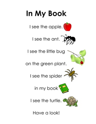 In My Book
 I see the apple.

   I see the ant.

I see the little bug

on the green plant.

  I see the spider

    in my book

  I see the turtle.

   Have a look!
 