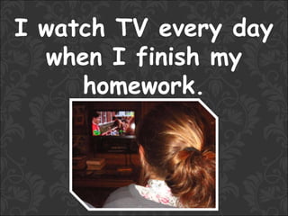 I watch TV every day
  when I finish my
     homework.
 