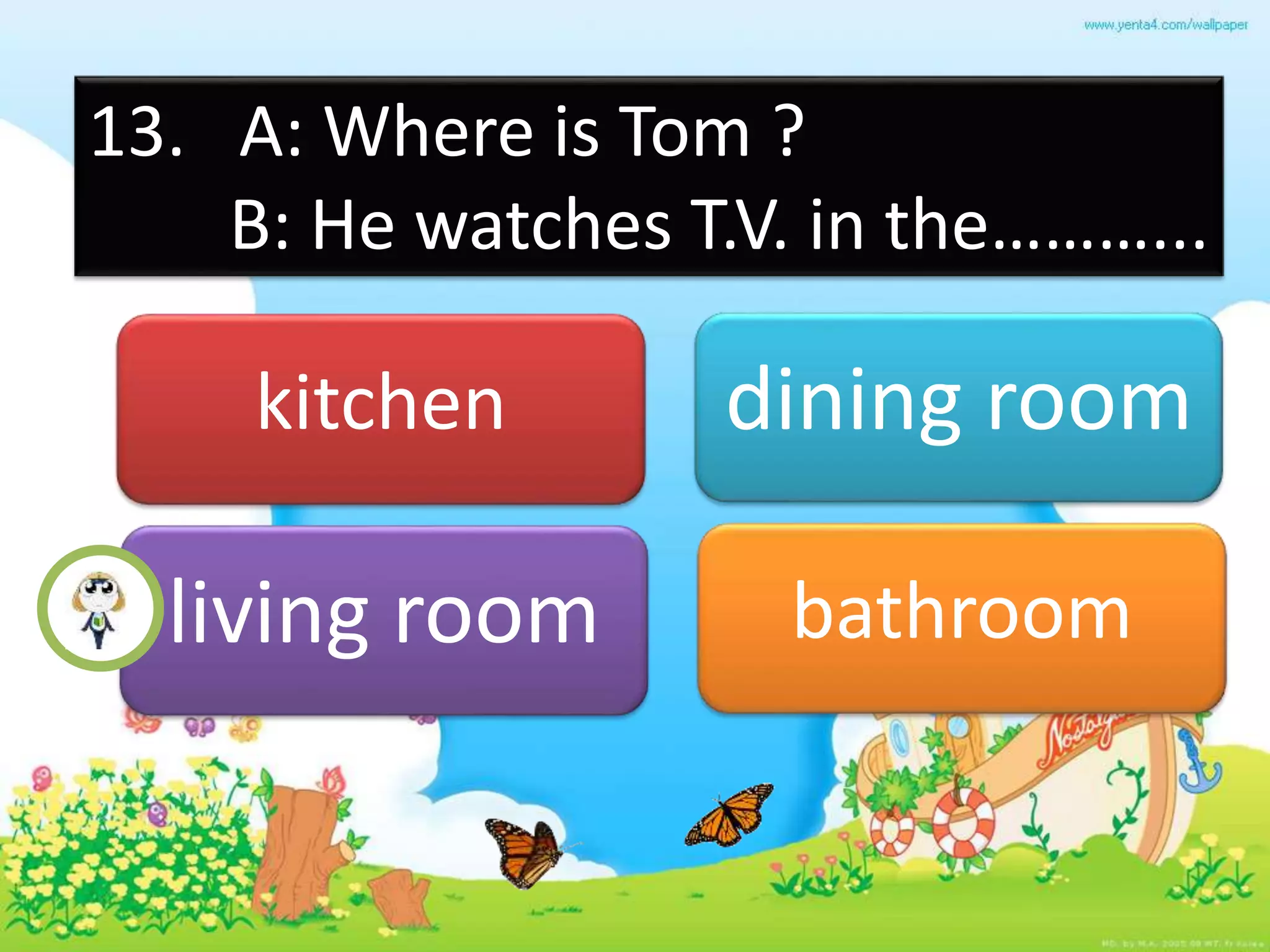 13. A: Where is Tom ?
B: He watches T.V. in the………...
kitchen dining room
living room bathroom
 