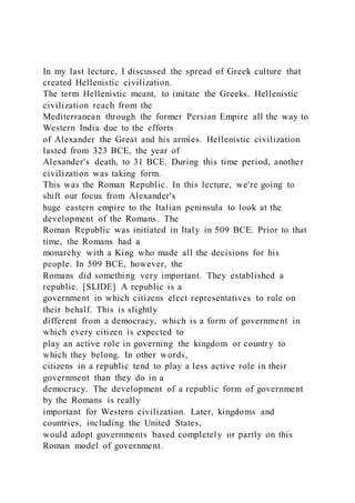 In my last lecture, I discussed the spread of Greek culture that
created Hellenistic civilization.
The term Hellenistic meant, to imitate the Greeks. Hellenistic
civilization reach from the
Mediterranean through the former Persian Empire all the way to
Western India due to the efforts
of Alexander the Great and his armies. Hellenistic civilization
lasted from 323 BCE, the year of
Alexander's death, to 31 BCE. During this time period, another
civilization was taking form.
This was the Roman Republic. In this lecture, we're going to
shift our focus from Alexander's
huge eastern empire to the Italian peninsula to look at the
development of the Romans. The
Roman Republic was initiated in Italy in 509 BCE. Prior to that
time, the Romans had a
monarchy with a King who made all the decisions for his
people. In 509 BCE, however, the
Romans did something very important. They established a
republic. [SLIDE] A republic is a
government in which citizens elect representatives to rule on
their behalf. This is slightly
different from a democracy, which is a form of government in
which every citizen is expected to
play an active role in governing the kingdom or country to
which they belong. In other words,
citizens in a republic tend to play a less active role in their
government than they do in a
democracy. The development of a republic form of government
by the Romans is really
important for Western civilization. Later, kingdoms and
countries, including the United States,
would adopt governments based completely or partly on this
Roman model of government.
 