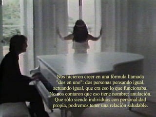 Nos hicieron creer en una fórmula llamada  "dos en uno": dos personas pensando igual,  actuando igual, que era eso lo que funcionaba.  No nos contaron que eso tiene nombre: anulación.  Que sólo siendo individuos con personalidad  propia, podremos tener una relación saludable.  