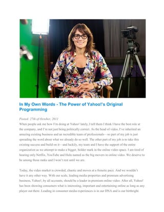 In My Own Words - The Power of Yahoo!’s Original
Programming

Posted: 27th of October, 2011
When people ask me how I’m doing at Yahoo! lately, I tell them I think I have the best role at
the company, and I’m not just being politically correct. As the head of video, I‘ve inherited an
amazing existing business and an incredible team of professionals—so part of my job is just
spreading the word about what we already do so well. The other part of my job is to take this
existing success and build on it—and luckily, my team and I have the support of the entire
organization as we attempt to make a bigger, bolder mark in the online video space. I am tired of
hearing only Netflix, YouTube and Hulu named as the big movers in online video. We deserve to
be among those ranks and I won’t rest until we are.


Today, the video market is crowded, chaotic and moves at a frenetic pace. And we wouldn’t
have it any other way. With our scale, leading media properties and premium advertising
business, Yahoo!, by all accounts, should be a leader in premium online video. After all, Yahoo!
has been showing consumers what is interesting, important and entertaining online as long as any
player out there. Leading in consumer media experiences is in our DNA and is our birthright.
 