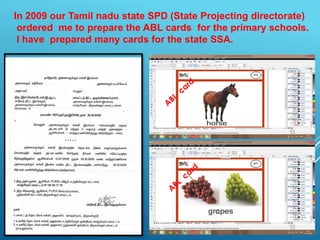 In 2009 our Tamil nadu state SPD (State Projecting directorate)
ordered me to prepare the ABL cards for the primary schools.
I have prepared many cards for the state SSA.

 