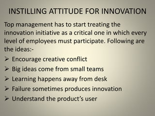 INSTILLING ATTITUDE FOR INNOVATION 
Top management has to start treating the 
innovation initiative as a critical one in which every 
level of employees must participate. Following are 
the ideas:- 
 Encourage creative conflict 
 Big ideas come from small teams 
 Learning happens away from desk 
 Failure sometimes produces innovation 
 Understand the product’s user 
 