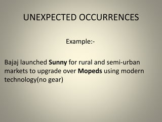UNEXPECTED OCCURRENCES 
Example:- 
Bajaj launched Sunny for rural and semi-urban 
markets to upgrade over Mopeds using modern 
technology(no gear) 
 