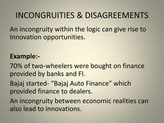 INCONGRUITIES & DISAGREEMENTS 
An incongruity within the logic can give rise to 
Innovation opportunities. 
Example:- 
70% of two-wheelers were bought on finance 
provided by banks and FI. 
Bajaj started- “Bajaj Auto Finance” which 
provided finance to dealers. 
An incongruity between economic realities can 
also lead to innovations. 
 