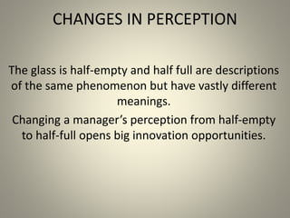 CHANGES IN PERCEPTION 
The glass is half-empty and half full are descriptions 
of the same phenomenon but have vastly different 
meanings. 
Changing a manager’s perception from half-empty 
to half-full opens big innovation opportunities. 
 
