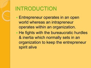 INTRODUCTION 
 Entrepreneur operates in an open 
world whereas an intrapreneur 
operates within an organization. 
 He fights with the bureaucratic hurdles 
& inertia which normally sets in an 
organization to keep the entrepreneur 
spirit alive 
 