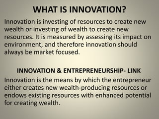 WHAT IS INNOVATION? 
Innovation is investing of resources to create new 
wealth or investing of wealth to create new 
resources. It is measured by assessing its impact on 
environment, and therefore innovation should 
always be market focused. 
INNOVATION & ENTREPRENEURSHIP- LINK 
Innovation is the means by which the entrepreneur 
either creates new wealth-producing resources or 
endows existing resources with enhanced potential 
for creating wealth. 
 