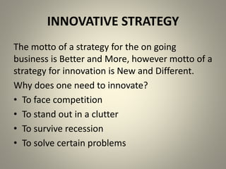 INNOVATIVE STRATEGY 
The motto of a strategy for the on going 
business is Better and More, however motto of a 
strategy for innovation is New and Different. 
Why does one need to innovate? 
• To face competition 
• To stand out in a clutter 
• To survive recession 
• To solve certain problems 
 