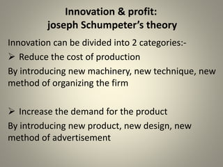 Innovation & profit: 
joseph Schumpeter’s theory 
Innovation can be divided into 2 categories:- 
 Reduce the cost of production 
By introducing new machinery, new technique, new 
method of organizing the firm 
 Increase the demand for the product 
By introducing new product, new design, new 
method of advertisement 
 