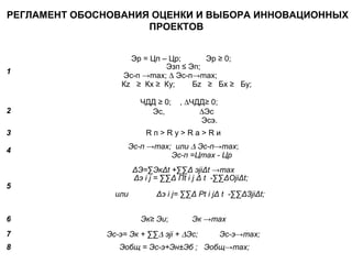 РЕГЛАМЕНТ ОБОСНОВАНИЯ ОЦЕНКИ И ВЫБОРА ИННОВАЦИОННЫХ 
ПРОЕКТОВ 
1 
Эр = Цп – Цр; Эр ≥ 0; 
Эзп ≤ Эп; 
Эс-п →max; D Эс-п→max; 
Кz ≥ Кx ≥ Кy; Бz ≥ Бx ≥ Бy; 
2 
ЧДД ≥ 0; , DЧДД≥ 0; 
Эс, DЭс 
Эсэ. 
3 R п > R у > R а > R и 
4 Эс-п →max; или D Эс-п→max; 
Эс-п =Цmax - Цр 
5 
ΔЭ=ΣЭкΔt +ΣΣΔ эjiΔt →max 
Δэ i j = ΣΣΔ Пt i j Δ t -ΣΣΔОjiΔt; 
или Δэ i j= ΣΣΔ Рt i jΔ t -ΣΣΔЗjiΔt; 
6 Эк≥ Эи; Эк →max 
7 Эс-э= Эк + ΣΣD эji + DЭс; Эс-э→max; 
8 Эобщ = Эс-э+Эн±Эб ; Эобщ→max; 
 