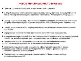 НОВОЕ ИННОВАЦИОННОГО ПРОЕКТА 
Превосходство нового подхода относительно действующего 
Учёт добавленной чистой экономической выгоды всех участников инноваций (учёт не 
только коммерческой выгоды инвесторов) на основных инновационных переделах 
Оценка социальной выгоды потребителей поддающейся для стоимостного измерения 
(потребительской выгоды и эффекта социальной поддержки покупки и содержания) 
Оценка социальной выгоды государства общества от использования инновационной 
продукции 
Определение инкрементной эффективности экономической и социальной. 
Установление рекуррентной зависимости цена-эффективность по всем инновационным 
переделам для обоснования и регулирования цен на продукцию по переделам 
Предложение процессно-проектного подхода в управлении инновациями 
последовательно - итеративно по всем инновационным переделам. 
Установление динамической зависимости эффективности проекта от сроков 
его завершения на базе применения характеристик работ и графика : уровня 
напряжённости или степени сжатия. 
Предложение регламента порядка рассмотрения отбора оценки и выбора 
инновационных решений. 
 