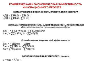 КОММЕРЧЕСКАЯ И ЭКОНОМИЧЕСКАЯ ЭФФЕКТИВНОСТЬ 
ИННОВАЦИОННОГО ПРОЕКТА 
КОММЕРЧЕСКАЯ ЭФФЕКТИВНОСТЬ ПРОЕКТА ДЛЯ ИНВЕСТОРА 
ЧДД = Σ Rt Δt - ΣЗt Δt ; 
ЧДД = Σ Пt αt - ΣОt αt; 
ИНКРЕМЕНТНАЯ (ДОПОЛНИТЕЛЬНАЯ) ЭФФЕКТИВНОСТЬ ИСПОЛНИТЕЛЕЙ 
Для i-исполнителей на j-инновационных переделах 
Δэ i j = ΣΣΔ Пt i j Δt -ΣΣΔОjiΔt; или 
Δэ i j = ΣΣΔ Рt i j Δt -ΣΣΔЗjiΔt 
Способы оценки инкрементной эффективности: 
Δэ i = ЧДДинн – ЧДДтр 
Δэ i = ΣΣΔПti Δ -ΣΣΔОtiΔt; 
Δэ = Σ ЧДДиннi – Σ ЧДДтрi 
ЭКОНОМИЧЕСКАЯ ЭФФЕКТИВНОСТЬ (полная) 
Э = ЧДД + ΣΣDэ i j 
 