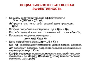 СОЦИАЛЬНО-ПОТРЕБИТЕЛЬСКАЯ 
ЭФФЕКТИВНОСТЬ 
• Социально-потребительская эффективность: 
Эсп = ΣRt' a t - ΣЗt a t ; 
Rt'- результаты по потребительской цене продукции: 
Цпи: 
• Эффект потребительской ренты: эр = Цпи – Цр; 
• Потребительский выигрыш от инноваций: э пв =Эп - Ус; 
• Показатель корректировки цены : 
Кп = Кпф Кпэх Кс 
• Цена потребительская: Цпи = Цб х Кп ; 
где Кп –коэффициент изменения уровня потреб. ценности 
(Кп содержит поправки потребительских и экономических 
параметров Кпф и Кпэ) 
• Коэфф. соразмерности экономических и потребительских 
факторов – Кс. Кпф=Σ ИБнij ин/ Σ ИБнij б (интегральные 
оценки по факторам) 
 