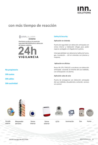 con más tiempo de reacción
www.innmotion.es2013 © Copyright INN.SOLUTIONS
Sirena
exterior
Sirena
interior
CCTV iluminaciónEscudo
puerta
Bloqueador
persiana
Gas Humo
Electrónica oculta en la puerta de
seguridad INN.DOOR para la detección
de ataques violentos.
24hV I G I L A N C I A
PATENTED
No propietario
SIN cuotas
SIN cables
SIN cautividad
Safety & Security
Aplicación en vivienda
Puerta de seguridad con detección anticipada con
sirena interior y habitación refugio para poder
esperar protegido a la llegada de la policía.
Interoperabilidad con detectores Safety de humo,
gas, inundación … útil en viviendas con jóvenes y
mayores.
Aplicación en oficinas
Rutas EN 179 / EN1125 a escaleras con detección
anticipada avisando al visitante del uso indebido,
con anticipación a la alarma.
Aplicación salas de ocio
Puerta de emergencia con detección anticipada
del uso indebido, disuadiendo y evitando accesos
sin control.
10
 
