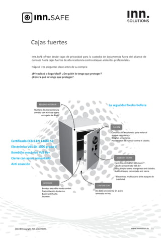 www.innmotion.es2013 © Copyright INN.SOLUTIONS
Cajas fuertes
INN.SAFE ofrece desde cajas de privacidad para la custodia de documentos fuera del alcance de
curiosos hasta cajas fuertes de alta resistencia contra ataques violentos profesionales.
Hágase tres preguntas clave antes de su compra:
¿Privacidad o Seguridad? ¿De quién lo tengo que proteger?
¿Contra qué lo tengo que proteger?
La seguridad hecha belleza
Certificado ECB.S EN 14450 S2
Electrónica VdS EN 1300 grado II
Bombillo mecánico VdS Bz+
Cierre con acero cementado
Anti coacción
11
RELLENO INTERIOR
Mortero de alta resistencia
armado con malla de acero
corrugado de 8mm.
PUERTA
Construcción escalonada para evitar el
ataque con palanca.
Bisagras antipalanca.
Hasta 64mm de espesor contra el taladro.
.
ACCESO Y CIERRE
Electrónica VdS EN 1300 clase 2*.
Cilindro amaestrado VdS Bz+.
Placa interior acero manganeso anti taladro.
Bulón de acero cementado anti sierra.
* Electrónica multiusuario ante ataques de
habilidad.
CONTENEDOR
De doble envolvente en acero
laminado en frio.
.
INTERIOR
Bandeja extraíble modo confort.
Preinstalación de alarma.
Buzón anti hurto.
Secreter.
 