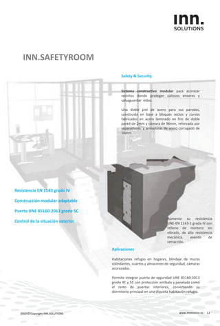 INN.SAFETYROOM
www.innmotion.es2013 © Copyright INN.SOLUTIONS
Resistencia EN 1143 grado IV
Construcción modular adaptable
Puerta UNE 85160:2013 grado 5C
Control de la situación exterior
Safety & Security
Sistema constructivo modular para acorazar
recintos donde proteger valiosos enseres y
salvaguardar vidas.
Una doble piel de acero para sus paredes,
construida en base a bloques rectos y curvos
fabricados en acero laminado en frio de doble
pared de 2mm y cámara de 96mm, reforzada por
separadores y armaduras de acero corrugado de
16mm.
Aplicaciones
Habitaciones refugio en hogares, blindaje de muros
colindantes, cuartos y almacenes de seguridad, cámaras
acorazadas.
Permite integrar puerta de seguridad UNE 85160:2013
grado 4C y 5C con protección antibala y panelada como
el resto de puertas interiores, convirtiendo su
dormitorio principal en una discreta habitación refugio.
Aumenta su resistencia
UNE-EN 1143-1 grado IV con
relleno de mortero sin
vibrado, de alta resistencia
mecánica, exento de
retracción.
12
 